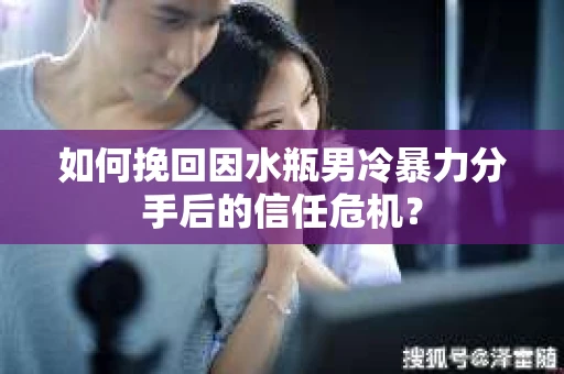 如何挽回因水瓶男冷暴力分手后的信任危机？
