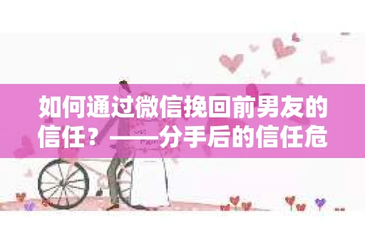 如何通过微信挽回前男友的信任？——分手后的信任危机解决方案